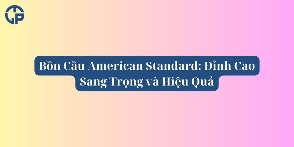 Bồn Cầu American Standard_ Đỉnh Cao Sang Trọng và Hiệu Quả